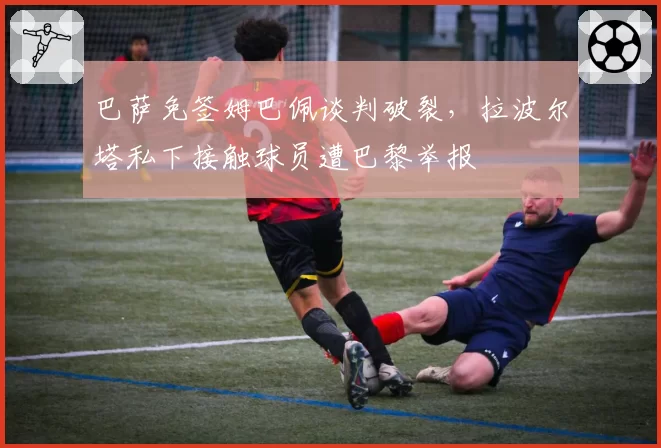 巴萨免签姆巴佩谈判破裂，拉波尔塔私下接触球员遭巴黎举报