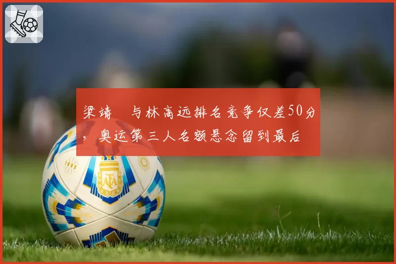 梁靖崑与林高远排名竞争仅差50分，奥运第三人名额悬念留到最后