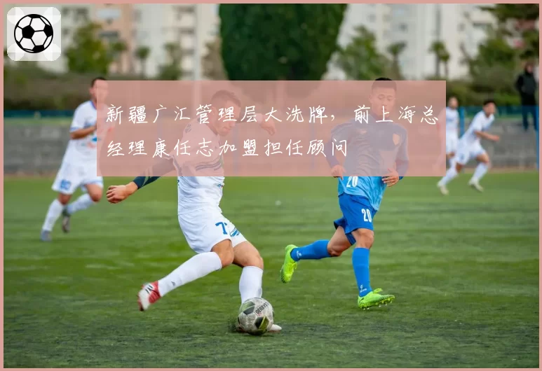 新疆广汇管理层大洗牌，前上海总经理康任志加盟担任顾问