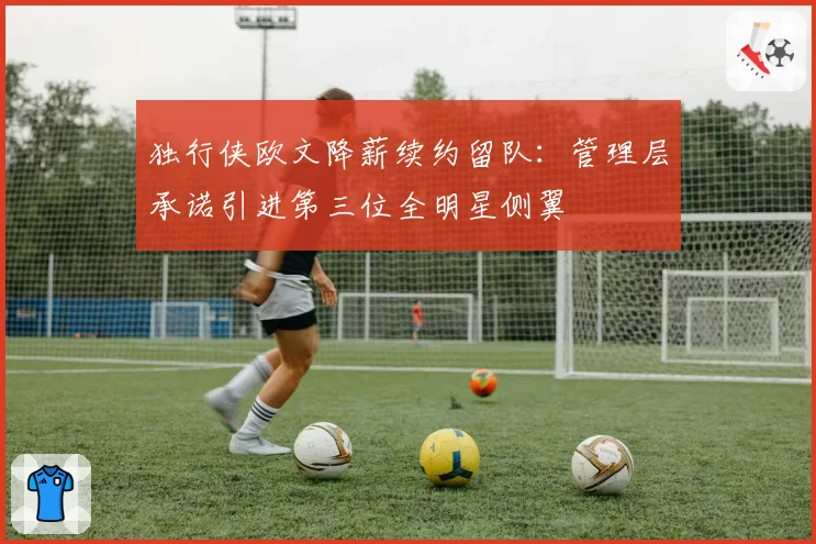 独行侠欧文降薪续约留队：管理层承诺引进第三位全明星侧翼