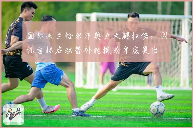 国际米兰恰尔汗奥卢大腿拉伤，因扎吉拟启动替补轮换或年底复出