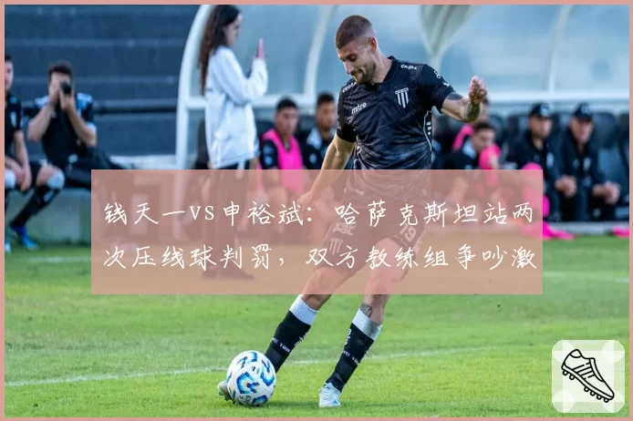 钱天一vs申裕斌：哈萨克斯坦站两次压线球判罚，双方教练组争吵激烈程度迥异