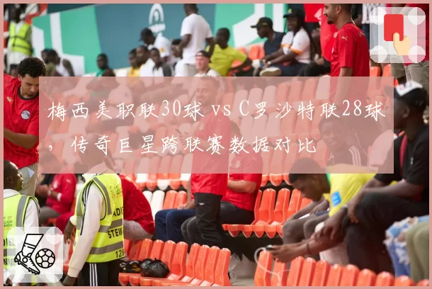 梅西美职联30球 vs C罗沙特联28球，传奇巨星跨联赛数据对比