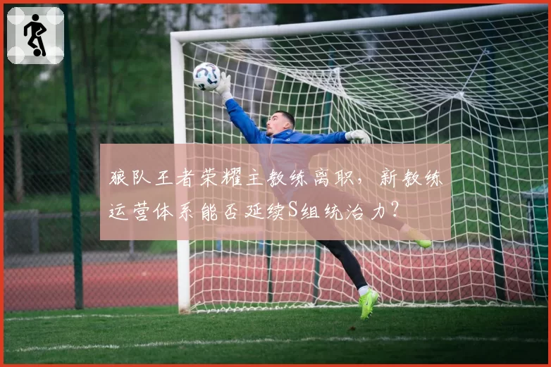 狼队王者荣耀主教练离职，新教练运营体系能否延续S组统治力？