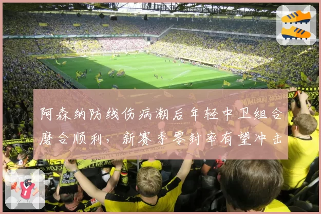 阿森纳防线伤病潮后年轻中卫组合磨合顺利,新赛季零封率有望冲击前三