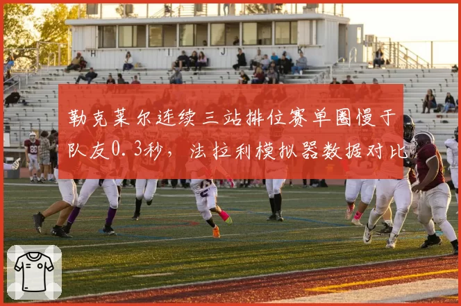 勒克莱尔连续三站排位赛单圈慢于队友0.3秒,法拉利模拟器数据对比暴露心理瓶颈