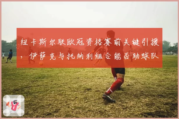 纽卡斯尔联欧冠资格赛前关键引援，伊萨克与托纳利组合能否助球队突破小组赛？