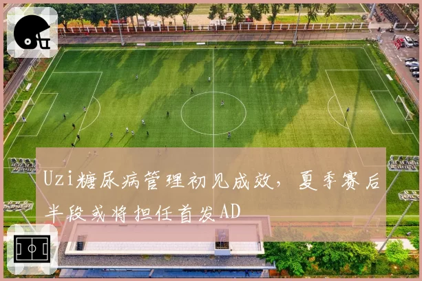 Uzi糖尿病管理初见成效，夏季赛后半段或将担任首发AD