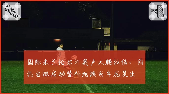 国际米兰恰尔汗奥卢大腿拉伤，因扎吉拟启动替补轮换或年底复出