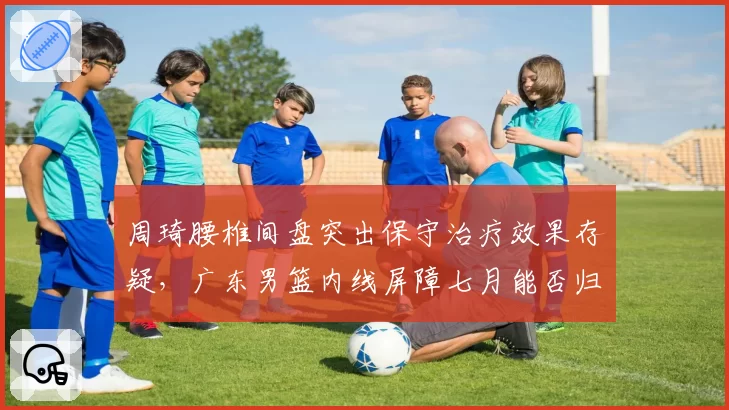 周琦腰椎间盘突出保守治疗效果存疑，广东男篮内线屏障七月能否归队？