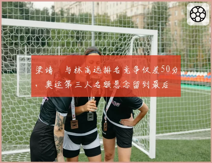 梁靖崑与林高远排名竞争仅差50分，奥运第三人名额悬念留到最后