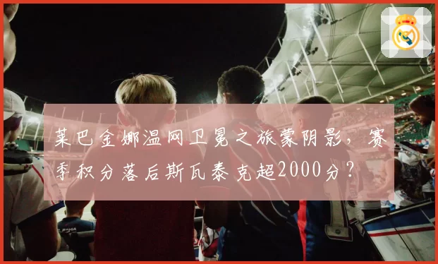 莱巴金娜温网卫冕之旅蒙阴影，赛季积分落后斯瓦泰克超2000分？