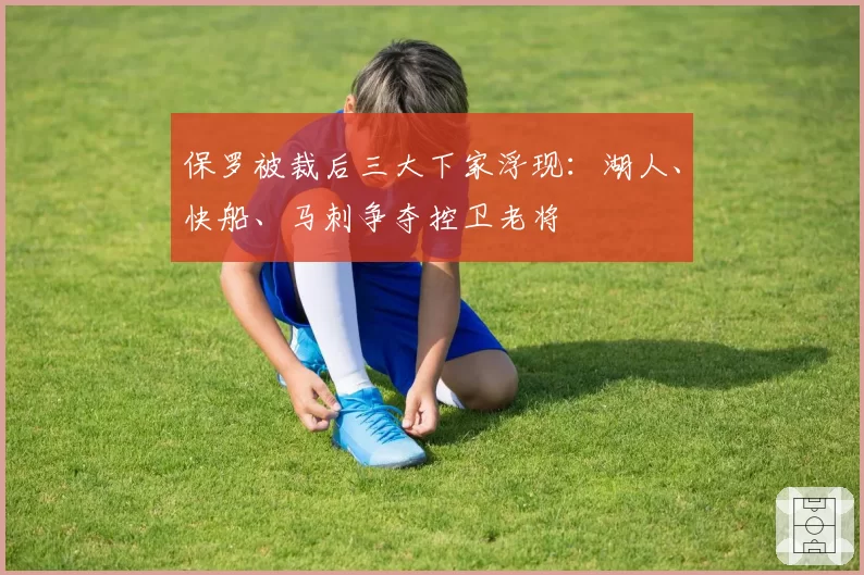 保罗被裁后三大下家浮现：湖人、快船、马刺争夺控卫老将