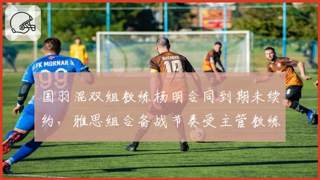 国羽混双组教练杨明合同到期未续约，雅思组合备战节奏受主管教练空缺影响
