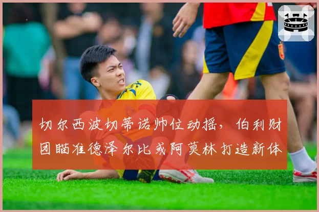 切尔西波切蒂诺帅位动摇，伯利财团瞄准德泽尔比或阿莫林打造新体系？