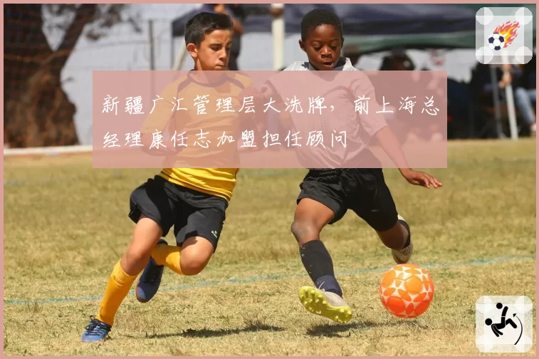 新疆广汇管理层大洗牌，前上海总经理康任志加盟担任顾问