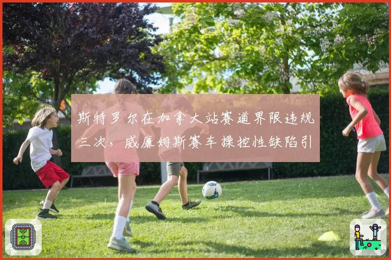 斯特罗尔在加拿大站赛道界限违规三次，威廉姆斯赛车操控性缺陷引安全担忧