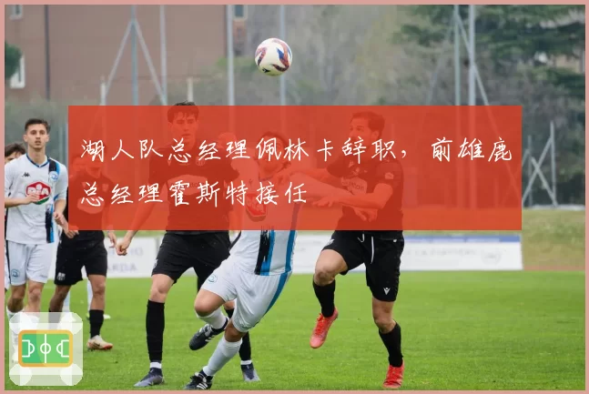 湖人队总经理佩林卡辞职，前雄鹿总经理霍斯特接任