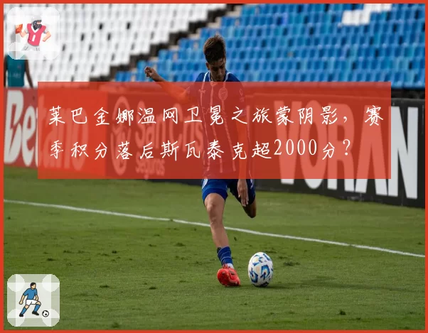莱巴金娜温网卫冕之旅蒙阴影，赛季积分落后斯瓦泰克超2000分？