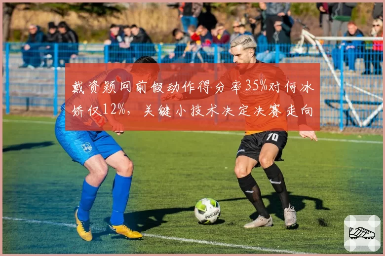 戴资颖网前假动作得分率35%对何冰娇仅12%，关键小技术决定决赛走向