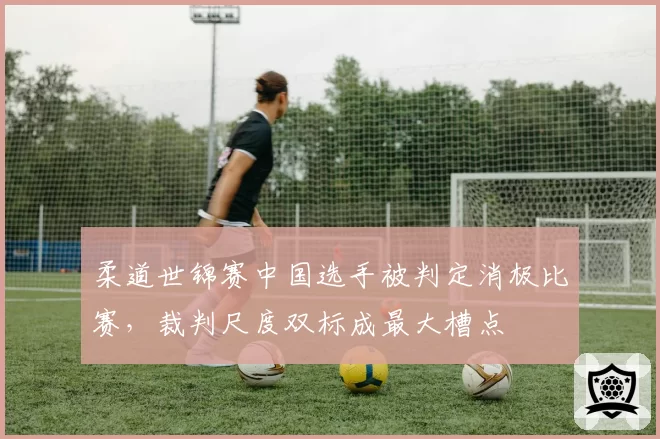 柔道世锦赛中国选手被判定消极比赛，裁判尺度双标成最大槽点