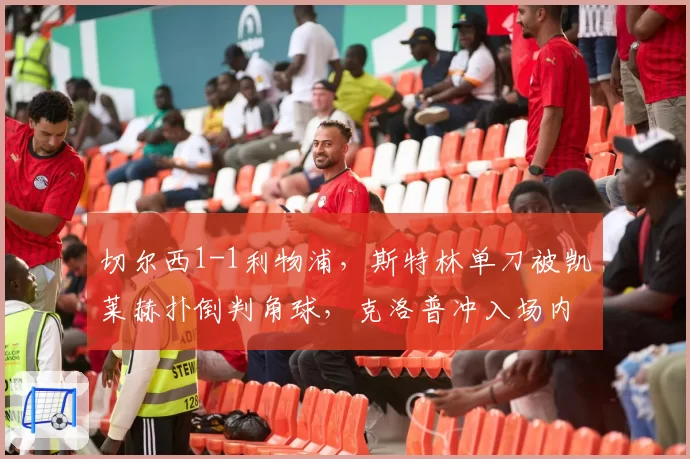 切尔西1-1利物浦，斯特林单刀被凯莱赫扑倒判角球，克洛普冲入场内咆哮