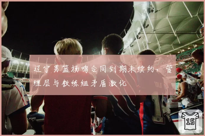 辽宁男篮杨鸣合同到期未续约，管理层与教练组矛盾激化