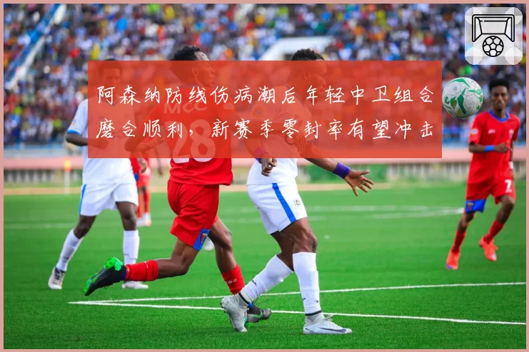 阿森纳防线伤病潮后年轻中卫组合磨合顺利，新赛季零封率有望冲击前三