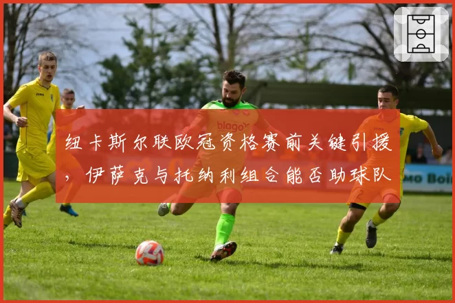 纽卡斯尔联欧冠资格赛前关键引援，伊萨克与托纳利组合能否助球队突破小组赛？