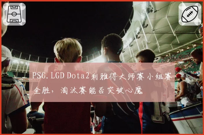 PSG.LGD Dota2利雅得大师赛小组赛全胜，淘汰赛能否突破心魔