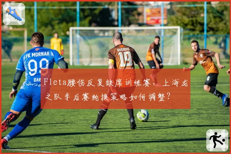Fleta腰伤反复缺席训练赛,上海龙之队季后赛轮换策略如何调整?