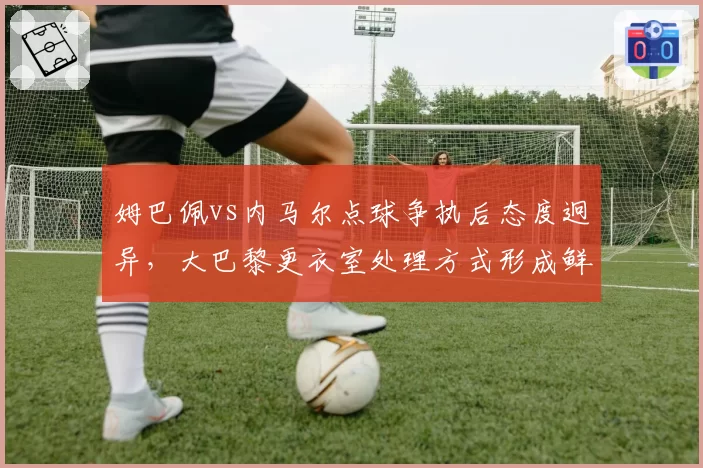 姆巴佩vs内马尔点球争执后态度迥异,大巴黎更衣室处理方式形成鲜明对照