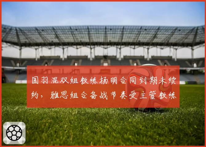 国羽混双组教练杨明合同到期未续约，雅思组合备战节奏受主管教练空缺影响