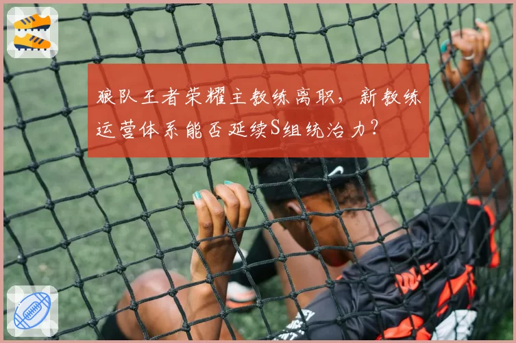 狼队王者荣耀主教练离职，新教练运营体系能否延续S组统治力？
