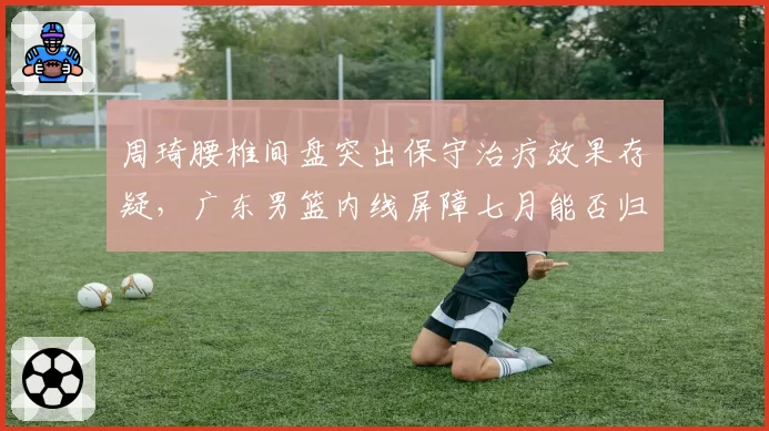 周琦腰椎间盘突出保守治疗效果存疑，广东男篮内线屏障七月能否归队？