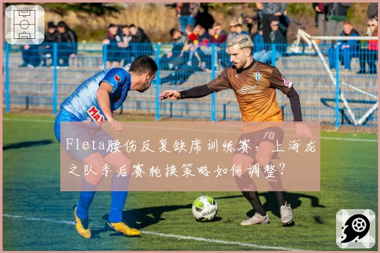 Fleta腰伤反复缺席训练赛，上海龙之队季后赛轮换策略如何调整？