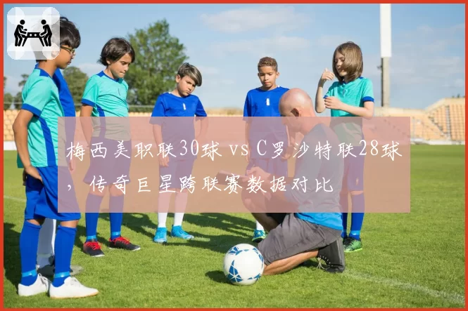梅西美职联30球 vs C罗沙特联28球，传奇巨星跨联赛数据对比